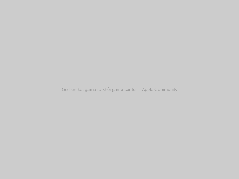 Gỡ liên kết game ra khỏi game center  - Apple Community